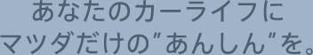 あなたのカーライフにマツダだけの”あんしん”を。